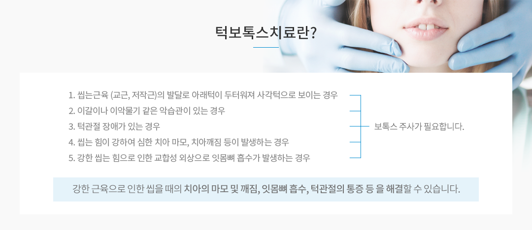 턱보톡스치료란? 씹는 근육의 발달로 턱근육이 두터워져 사각턱으로 보이는 경우, 이갈이나 이악물기 같은 악습관이 있는 경우, 턱관절 장애가 있는 경우 보톡스 주사가 필요하며, 강한 근육으로 인한 씹을 때의 치아의 마모 및 깨짐, 턱관절의 통증등을 해결할 수 있습니다.