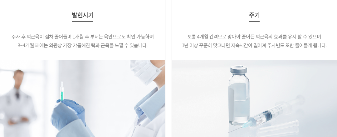 발현시기 : 주사 후 턱근육이 점차 줄어들며 1개월 후 부터는 육안으로도 확인 가능하며, 3개월째에는 외관상 가장 갸름해진 턱과 근육을 느낄 수 있습니다. 주기 : 보통 4개월 간격으로 맞아야 줄어든 턱근육의 효과를 유지할 수 있으며 1년이상 꾸준히 맞고나면 지속시간이 길어져 주사빈도 또한 줄어들게 됩니다.