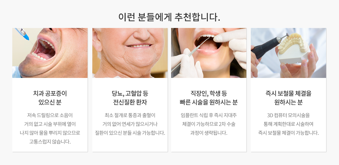 치과 공포증이 있으신분, 당뇨 및 고혈압 등 전신질환 환자, 직장인 및 학생 등 빠른 시술을 원하시는 분, 즉시 보철물 체결을 원하시는 분들에게 추천합니다. 