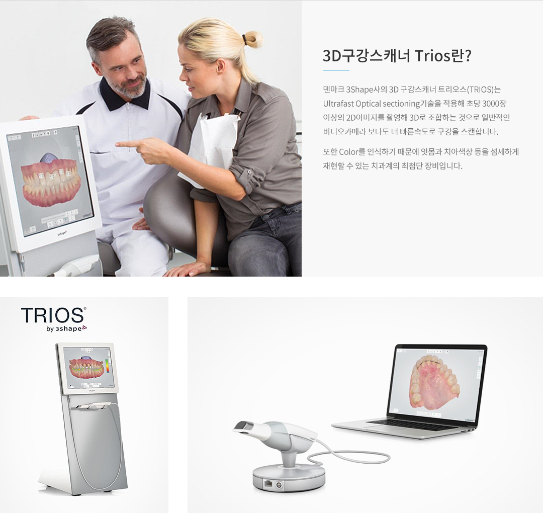 3D구강스캐너 TRIOS란? 덴마크 3Shape사의 3D 구강스캐너 트리오스(TRIOS)는 Ultrafast Optical sectioning기술을 적용해 초당 3000장이상의 2D이미지를 촬영해 3D로 조합하는 것으로 일반적인 비디오카메라보다 더 빠른 속도로 구강을 스캔합니다. 또한 Color를 인식하기 때문에 잇몸과 치아색상 등을 섬세하게 재현할 수 있는 치과계의 최첨단 장비입니다.