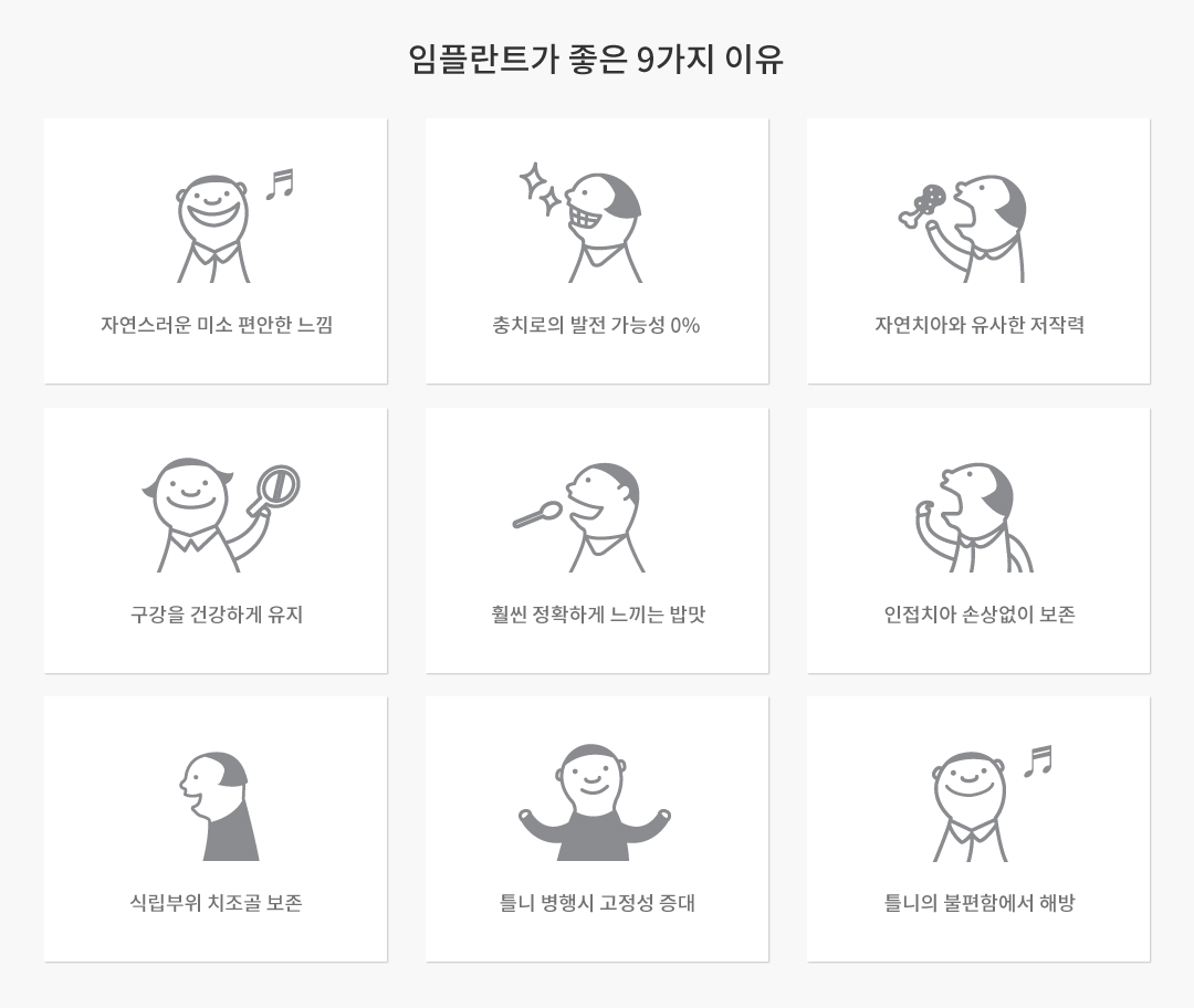 임플란트가 좋은 9가지 이유 : 자연스러운 미소 편한한 느낌, 충치로의 발전 가능성 0%, 자연치아와 유사한 저작력, 구강을 건강하게 유지, 훨씬 정확하게 느끼는 밥맛, 인접치아 손상없이 보존, 경제적인 반영구정 수명, 틀니 병행시 고정성 증대, 틀니의 불편함에서 해방