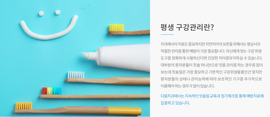 평생 구강관리란? 치과에서의 치료도 중요하지만 자연치아의 보존을 위해서는 평상시의 적절한 관리를 통한 예방이 가장 중요합니다. 자신에게 맞는 구강 위생도구를 정확하게 사용하신다면 건강한 치아를 유지하실 수 있습니다. 대부분의 환자분들이 칫솔 하나만으로 잇몸 관리를 하는 경우를 많이 보는데 칫솔질은 가장 중요하고 기본적인 구강위생용품인건 맞지만 환자분들의 상태나 관리 능력에 따라 보조적인 기구를 추가적으로 이용해야 하는 경우가 많이 있습니다. 다움치과에서는 지속적인 칫솔질 교육과 정기체크를 통해 예방치료에 집중하고 있습니다.