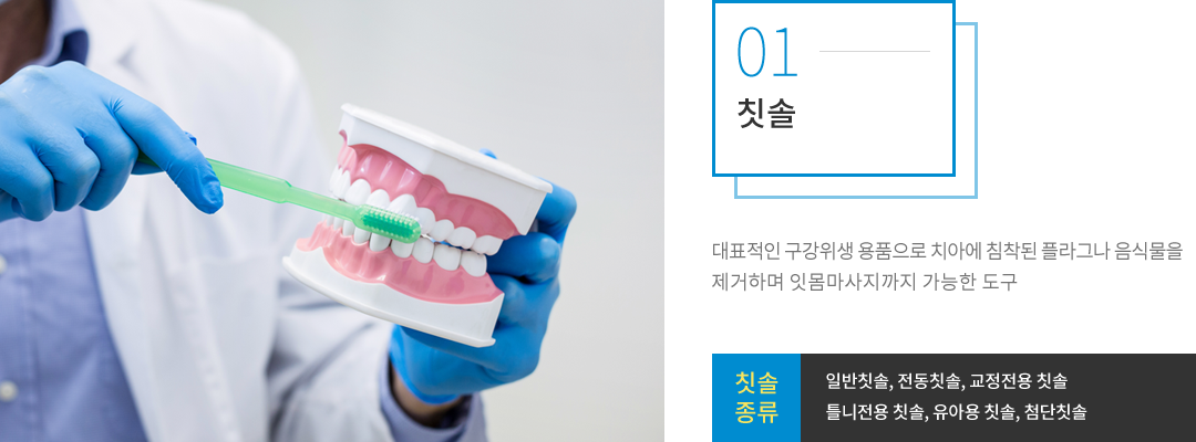 칫솔 : 대표적인 구강위생용품으로 치아에 침착된 플라그나 음식물을 제거하며 잇몸마사지까지 가능한 도구로, 종류는 일반 칫솔, 전동 칫솔, 교정전용 칫솔, 틀니전용 칫솔, 유아용 칫솔, 첨단 칫솔 등이 있습니다.