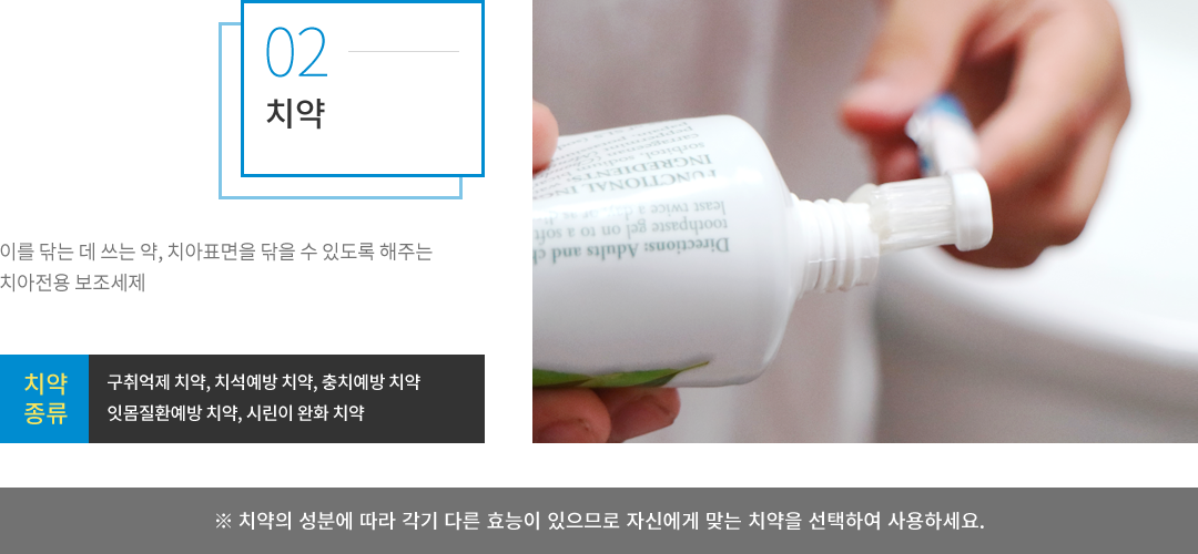 치약 : 이를 닦는데 쓰는 약, 치아 표면을 닦을 수 있도록 해주는 치아전용 보조세제로, 종류는 구취억제 치약, 치석예방 치약, 충치예방 치약, 잇몸질환예방 치약, 시린이 완화 치약 등이 있습니다. 치약의 성분에 따라 각기 다른 효능이 있으므로 자신에게 맞는 치약을 선택하여 사용하세요.