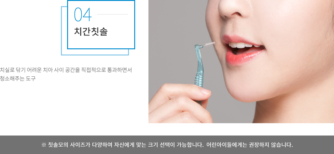치간칫솔 : 치실로 닦기 어려운 치아 사이 공간을 직접적으로 통과하면서 청소해주는 도구로, 칫솔모의 사이즈가 다양하여 자신에게 맞는 크기 선택이 가능합니다. 어린아이들에게는 권장하지 않습니다.