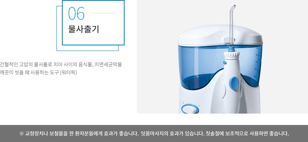물사출기 : 간혈적인 고압의 물사출로 치아 사이의 음식물, 치면세균막을 깨끗이 씻을 때 사용하는 도구(워터픽)로, 교정장치나 보철물을 한 환자분들에게 효과가 좋습니다. 잇몸마사지의 효과가 있으며, 칫솔질에 보조적으로 사용하면 좋습니다.